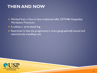 THEN AND NOW
 Worked from a Face to face traditional offer, CETH48: Hospitality
Workplace Practicum.
 It utilizes a print based log
 Restrictive in that the programme is more geographically bound and
restrictive by travelling cost.
12
 