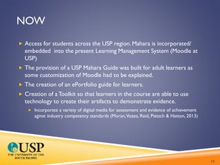 NOW
 Access for students across the USP region. Mahara is incorporated/
embedded into the present Learning Management System (Moodle at
USP)
 The provision of a USP Mahara Guide was built for adult learners as
some customization of Moodle had to be explained.
 The creation of an ePortfolio guide for learners.
 Creation of aToolkit so that learners in the course are able to use
technology to create their artifacts to demonstrate evidence.
 Incorporate a variety of digital media for assessment and evidence of achievement
aginst industry competency standards (Moran,Vozzo, Reid, Pietsch & Hatton, 2013)
13
 