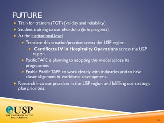 FUTURE
 Train for trainers (TOT) [validity and reliability]
 Student training to use ePortfolio (is in progress)
 At the institutional level
 Translate this creation/practice across the USP region
 Certificate IV in Hospitality Operations across the USP
region.
 PacificTAFE is planning to adopting this model across its
programmes
 Enable PacificTAFE to work closely with industries and to have
closer alignment in workforce development.
 Research into our practices in the USP region and fulfilling our strategic
plan priorities.
16
 