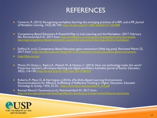 REFERENCES
 Cameron, R. (2012). Recognising workplace learning: the emerging practices of e‐RPL and e‐PR. Journal
ofWorkplace Learning, 24(2), 85-104. http://dx.doi.org/10.1108/13665621211201689
 Competency-Based Education:A PowerfulWay to Link Learning and theWorkplace. (2017, February
06). Retrieved April 01, 2017, from http://evolllution.com/programming/applied-and-experiential-
learning/competency-based-education-a-powerful-way-to-link-learning-and-the-workplace/
 DePaul, K. (n.d.). Competency Based Education gains momentum [Web log post]. Retrieved March 22,
2017, from https://er.educause.edu/blogs/2017/2/competency-based-education-gains-momentum
 http://the-ice.org/
 Moran,W.,Vozzo, L., Reid, J-A., Pietsch, M., & Hatton, C. (2013). How can technology make this work?
Preservice teachers, off-campus learning and digital portfolios. Australian Journal ofTeacher Education,
38(5), 116-130, http://dx.doi.org/10.14221/ajte.2013v38n5.9
 Roberts, P., Maor, D., & Herrington, J.(2016). ePortfolio-Based Learning Environments:
Recommendations for Effective Scaffolding of Reflective Thinking in Higher Education. Education
Technology & Society, 19(4), 22-33, http://www.ifets.info/journals/19_4/3.pdf
 Revised Bloom’sTaxonomy. (n.d.). Retrieved April 01, 2017, from
http://www.celt.iastate.edu/teaching/effective-teaching-practices/revised-blooms-taxonomy
17
 