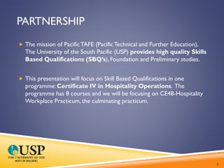 PARTNERSHIP
 The mission of PacificTAFE (PacificTechnical and Further Education),
The University of the South Pacific (USP) provides high quality Skills
Based Qualifications (SBQ’s), Foundation and Preliminary studies.
 This presentation will focus on Skill Based Qualifications in one
programme: Certificate IV in Hospitality Operations. The
programme has 8 courses and we will be focusing on CE48-Hospitality
Workplace Practicum, the culminating practicum.
3
 