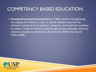 COMPETENCY BASED EDUCATION
 Competency-based assessment (or CBA) involves 'the gathering
and judging of evidence in order to decide whether a person has
achieved a standard of competence'. Assessors work with the candidate
to collect a range of evidence using the appropriate nationally endorsed
industry competency standards as benchmarks (TAFE, New South
Wales, 2008).
4
 
