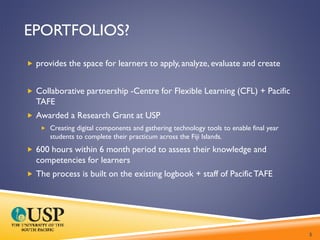 EPORTFOLIOS?
 provides the space for learners to apply, analyze, evaluate and create
 Collaborative partnership -Centre for Flexible Learning (CFL) + Pacific
TAFE
 Awarded a Research Grant at USP
 Creating digital components and gathering technology tools to enable final year
students to complete their practicum across the Fiji Islands.
 600 hours within 6 month period to assess their knowledge and
competencies for learners
 The process is built on the existing logbook + staff of PacificTAFE
5
 
