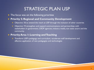 STRATEGIC PLAN USP
 The focus was on the following priorities
 Priority 5: Regional and Community Development
 Objective 18: to extend the reach at USP through the inclusion of other countries
 Objective 19: strengthen and expand communications and partnerships with
stakeholders in government, CROP agencies, industry media, non state actors and the
community.
 Priority Area 1: Learning andTeaching
 Transform USP’s pedagogy and curriculum, -accelerate staff development and
effective application of new pedagogies and technologies
6
 