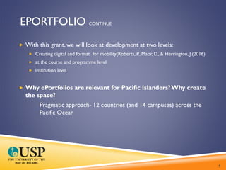 EPORTFOLIO CONTINUE
 With this grant, we will look at development at two levels:
 Creating digital and format for mobility(Roberts, P., Maor, D., & Herrington, J.(2016)
 at the course and programme level
 institution level
 Why ePortfolios are relevant for Pacific Islanders?Why create
the space?
Pragmatic approach- 12 countries (and 14 campuses) across the
Pacific Ocean
7
 