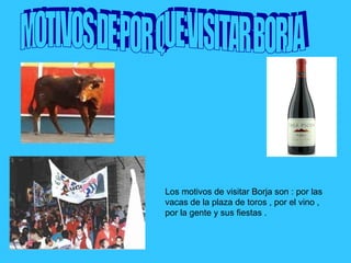 Los motivos de visitar Borja son : por las
vacas de la plaza de toros , por el vino ,
por la gente y sus fiestas .
 