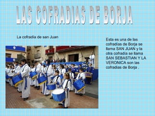 La cofradía de san Juan
Esta es una de las
cofradías de Borja se
llama SAN JUAN y la
otra cofradía se llama
SAN SEBASTIAN Y LA
VERONICA son las
cofradias de Borja .
 