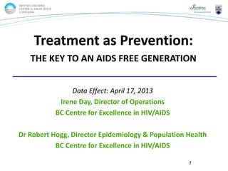 Page 1
Data Effect: April 17, 2013
Irene Day, Director of Operations
BC Centre for Excellence in HIV/AIDS
Dr Robert Hogg, Director Epidemiology & Population Health
BC Centre for Excellence in HIV/AIDS
Treatment as Prevention:
THE KEY TO AN AIDS FREE GENERATION
1
 