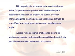 Não se pode criar o novo se estamos atrelados ao
velho. Os pensamentos precisam ser modificados para
possibilitar o processo de criação. Ao buscar o silêncio
interior, atingimos o ponto zero, que possibilita a entrada do
novo. Esse novo pode ser expresso pela modelagem em
argila.
A argila rompe a inércia enaltecendo o princípio
feminino da criação, gestando vida e possibilitando a vivência
simultânea dos quatro elementos da Natureza.
Arcuri, 2004
 