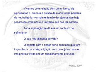 Vivemos com relação com um universo de
significados e, embora a pulsão de morte tenha poderes
de neutralizá-la, normalmente não desejamos que haja
separação entre nós e o universo que nos faz sentido.
Toda separação se dá em um contexto de
sofrimento.
O que nos alimenta de vida?
O contato com o nosso ser e com tudo que tem
importância para nós, a ligação com os objetos reais e
imaginários vivida em um relacionamento profundo.
Trinca, 2007
 