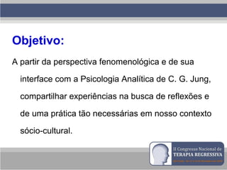 Objetivo:
A partir da perspectiva fenomenológica e de sua
interface com a Psicologia Analítica de C. G. Jung,
compartilhar experiências na busca de reflexões e
de uma prática tão necessárias em nosso contexto
sócio-cultural.
 