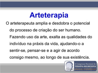 Arteterapia
O arteterapeuta amplia e desdobra o potencial
do processo de criação do ser humano.
Fazendo uso da arte, exalta as qualidades do
indivíduo na práxis da vida, ajudando-o a
sentir-se, pensar-se e a agir de acordo
consigo mesmo, ao longo de sua existência.
(Gonçalves, 1995)
 