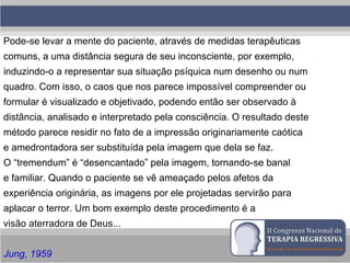 Pode-se levar a mente do paciente, através de medidas terapêuticas
comuns, a uma distância segura de seu inconsciente, por exemplo,
induzindo-o a representar sua situação psíquica num desenho ou num
quadro. Com isso, o caos que nos parece impossível compreender ou
formular é visualizado e objetivado, podendo então ser observado à
distância, analisado e interpretado pela consciência. O resultado deste
método parece residir no fato de a impressão originariamente caótica
e amedrontadora ser substituída pela imagem que dela se faz.
O “tremendum” é “desencantado” pela imagem, tornando-se banal
e familiar. Quando o paciente se vê ameaçado pelos afetos da
experiência originária, as imagens por ele projetadas servirão para
aplacar o terror. Um bom exemplo deste procedimento é a
visão aterradora de Deus...
Jung, 1959
 