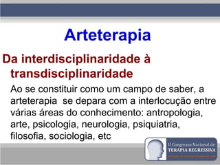 Arteterapia
Da interdisciplinaridade à
transdisciplinaridade
Ao se constituir como um campo de saber, a
arteterapia se depara com a interlocução entre
várias áreas do conhecimento: antropologia,
arte, psicologia, neurologia, psiquiatria,
filosofia, sociologia, etc
 