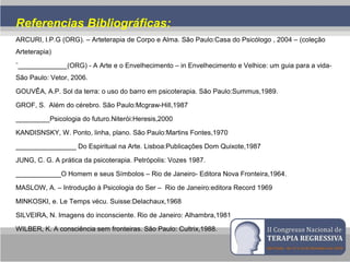 Referencias Bibliográficas:
ARCURI, I.P.G (ORG). – Arteterapia de Corpo e Alma. São Paulo:Casa do Psicólogo , 2004 – (coleção
Arteterapia)
¨_____________(ORG) - A Arte e o Envelhecimento – in Envelhecimento e Velhice: um guia para a vida-
São Paulo: Vetor, 2006.
GOUVÊA, A.P. Sol da terra: o uso do barro em psicoterapia. São Paulo:Summus,1989.
GROF, S. Além do cérebro. São Paulo:Mcgraw-Hill,1987
_________Psicologia do futuro.Niterói:Heresis,2000
KANDISNSKY, W. Ponto, linha, plano. São Paulo:Martins Fontes,1970
________________ Do Espiritual na Arte. Lisboa:Publicações Dom Quixote,1987
JUNG, C. G. A prática da psicoterapia. Petrópolis: Vozes 1987.
____________O Homem e seus Símbolos – Rio de Janeiro- Editora Nova Fronteira,1964.
MASLOW, A. – Introdução à Psicologia do Ser – Rio de Janeiro:editora Record 1969
MINKOSKI, e. Le Temps vécu. Suisse:Delachaux,1968
SILVEIRA, N. Imagens do inconsciente. Rio de Janeiro: Alhambra,1981
WILBER, K. A consciência sem fronteiras. São Paulo: Cultrix,1988.
 
