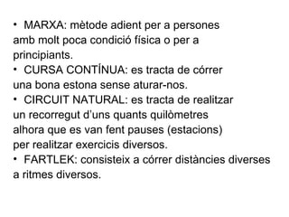 MARXA: mètode adient per a persones amb molt poca condició física o per a principiants. CURSA CONTÍNUA: es tracta de córrer una bona estona sense aturar-nos. CIRCUIT NATURAL: es tracta de realitzar un recorregut d’uns quants quilòmetres alhora que es van fent pauses (estacions) per realitzar exercicis diversos. FARTLEK: consisteix a córrer distàncies diverses a ritmes diversos. 