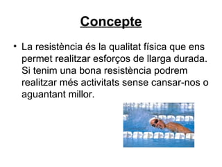 Concepte La resistència és la qualitat física que ens permet realitzar esforços de llarga durada. Si tenim una bona resistència podrem realitzar més activitats sense cansar-nos o aguantant millor. 