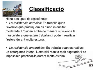 Classificació Hi ha dos tipus de resistència: La resistència aeròbica:  Es treballa quan l’exercici que practiquem és d’una intensitat moderada. L’oxigen arriba de manera suficient a la musculatura que estem treballant i podem realitzar l’esforç durant molta estona. La resistència anaeròbica:  Es treballa quan es realitza un esforç molt intens. L’exercici resulta molt esgotador i és impossible practicar-lo durant molta estona. 