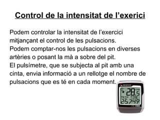 Control de la intensitat de l’exerici Podem controlar la intensitat de l’exercici mitjançant el control de les pulsacions. Podem comptar-nos les pulsacions en diverses artèries o posant la mà a sobre del pit. El pulsímetre, que se subjecta al pit amb una cinta, envia informació a un rellotge el nombre de pulsacions que es té en cada moment. 