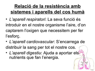 Relació de la resistència amb sistemes i aparells del cos humà L’aparell respiratori : La seva funció és introduir en el nostre organisme l’aire, d’on captarem l’oxigen que necessitem per fer l’esforç. L’aparell cardiovascular : S’encarrega de distribuir la sang per tot el nostre cos. L’aparell digestiu : Ajuda a aportar els nutrients que fan l’energia. 