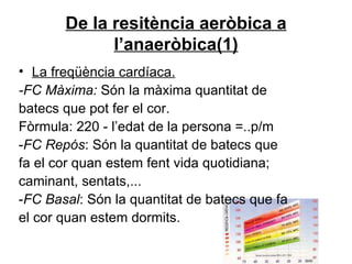De la resitència aeròbica a l’anaeròbica(1) La freqüència cardíaca. -FC Màxima:  Són la màxima quantitat de batecs que pot fer el cor.  Fòrmula: 220 - l’edat de la persona =..p/m - FC Repós : Són la quantitat de batecs que fa el cor quan estem fent vida quotidiana; caminant, sentats,... - FC Basal : Són la quantitat de batecs que fa el cor quan estem dormits. 