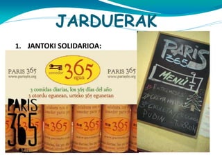 JARDUERAK
1. JANTOKI SOLIDARIOA:

http://www.fundaciongizakiaherritar.org/content/vie
w/61/92/lang,euskara/

http://www.youtube.com/watch?v=Azi5ljrb-hw
Bi jantoki daude, bata Iruñan eta bestea Burlatan. Jantoki
hauetan euro bat ordaintzen baduzu hiru janari izan
ahal duzu egun batean. Urte osoan funzionatzen du.
Jan –neurria egokia eta osasungarria da.
Orain zopa beroa eta katering proiektuak prozesuan
daude.

 