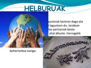 HELBURUAK
Gizakia herritar fundazioak injustiziak kontran dago eta
tratu doilorra jasaten dutenei laguntzen du. Jendean
sinesten du. Fundazioaren ustez pertsonek beste
jendearen arazoak konpondu ahal dituzte. Horregatik
elkartasuna beharrezkoa da.

Helburu nagusia desagertzea da. Dena ongi badago, krisia
bukatzen badu eta elkartasuna badago fundazio hau ez da
beharrezkoa izango.

 