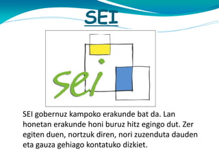 SEI

SEI gobernuz kampoko erakunde bat da. Lan
honetan erakunde honi buruz hitz egingo dut. Zer
egiten duen, nortzuk diren, nori zuzenduta dauden
eta gauza gehiago kontatuko dizkiet.

 
