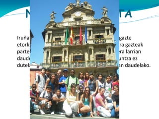 NORI ZUZENDUTA
DAGO?
Iruñan 18 hilabete edo gutxiago daramaten gazte
etorkinei zuzenduta dago. 12 urtetik 17 urtera gazteak
parte hartzen dute. Adoleszente hauek egoera larrian
daude bere familiak etorkinak direlako, hizkuntza ez
dutelako ezagutzen eta leku desberdin batean daudelako.

 
