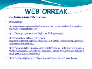 WEB ORRIAK
•

www.fundaciongizakiaherritar.org/

•

paris365.org/

•

httpredpobreza.org/es/entidades-mainmenu-73/24-entidades/59-servicioeducativo-intercultural-sei://

•

http://www.pamplona.es/verPagina.asp?idPag=20-51947

•

http://www.hacesfalta.org/directorioong/detalle/Default.aspx?idDelegacion=8469&tipo=presencial&pageIndex=
1&volver=&idProvincia=32

•

http://www.gaztelan.org/guianavarra/pdfs/descarga_pdf5.php?ubicacion=N
AVARRA&seccion2=Subsistiendo&seccion3=02%20Protecci%F3n%20a%20la
%20Infancia%20y%20Adolesce

•

https://sites.google.com/a/educacion.navarra.es/ies-julio-caro-baroja/

 
