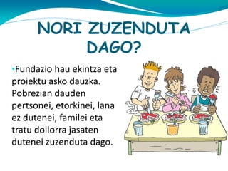 NORI ZUZENDUTA
DAGO?
•Fundazio hau ekintza eta

proiektu asko dauzka.
Pobrezian dauden
pertsonei, etorkinei, lana
ez dutenei, familei eta
tratu doilorra jasaten
dutenei zuzenduta dago.

 
