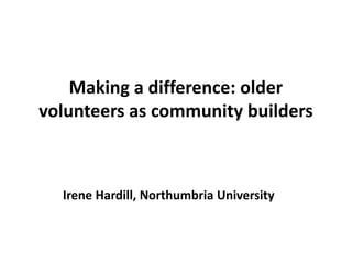 Making a difference: older
volunteers as community builders
Irene Hardill, Northumbria University
 