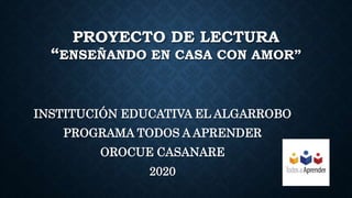 PROYECTO DE LECTURA
“ENSEÑANDO EN CASA CON AMOR”
INSTITUCIÓN EDUCATIVA EL ALGARROBO
PROGRAMA TODOS A APRENDER
OROCUE CASANARE
2020
 