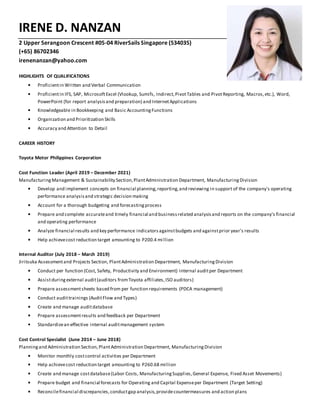 IRENE D. NANZAN
2 Upper Serangoon Crescent #05-04 RiverSails Singapore (534035)
(+65) 86702346
irenenanzan@yahoo.com
HIGHLIGHTS OF QUALIFICATIONS
▪ Proficientin Written and Verbal Communication
▪ Proficientin IFS, SAP, MicrosoftExcel (Vlookup, Sumifs, Indirect,PivotTables and PivotReporting, Macros,etc.), Word,
PowerPoint (for report analysisand preparation) and InternetApplications
▪ Knowledgeable in Bookkeeping and Basic AccountingFunctions
▪ Organization and Prioritization Skills
▪ Accuracy and Attention to Detail
CAREER HISTORY
Toyota Motor Philippines Corporation
Cost Function Leader (April 2019 – December 2021)
ManufacturingManagement & Sustainability Section,PlantAdministration Department, ManufacturingDivision
▪ Develop and implement concepts on financial planning,reporting,and reviewing in support of the company's operating
performance analysisand strategic decision making
▪ Account for a thorough budgeting and forecastingprocess
▪ Prepare and complete accurateand timely financial and businessrelated analysisand reports on the company's financial
and operating performance
▪ Analyze financial results and key performance indicatorsagainstbudgets and againstprior year's results
▪ Help achievecost reduction target amounting to P200.4 million
Internal Auditor (July 2018 – March 2019)
Jiritsuka Assessmentand Projects Section, PlantAdministration Department, ManufacturingDivision
▪ Conduct per function (Cost, Safety, Productivity and Environment) internal auditper Department
▪ Assistduringexternal audit(auditors fromToyota affiliates,ISO auditors)
▪ Prepare assessmentsheets based from per function requirements (PDCA management)
▪ Conduct audittrainings (AuditFlow and Types)
▪ Create and manage auditdatabase
▪ Prepare assessmentresults and feedback per Department
▪ Standardizean effective internal auditmanagement system
Cost Control Specialist (June 2014 – June 2018)
Planningand Administration Section,PlantAdministration Department, ManufacturingDivision
▪ Monitor monthly costcontrol activities per Department
▪ Help achievecost reduction target amounting to P260.68 million
▪ Create and manage costdatabase(Labor Costs, ManufacturingSupplies,General Expense, Fixed Asset Movements)
▪ Prepare budget and financial forecasts for Operating and Capital Expenseper Department (Target Setting)
▪ Reconcilefinancial discrepancies,conductgap analysis,providecountermeasures and action plans
 