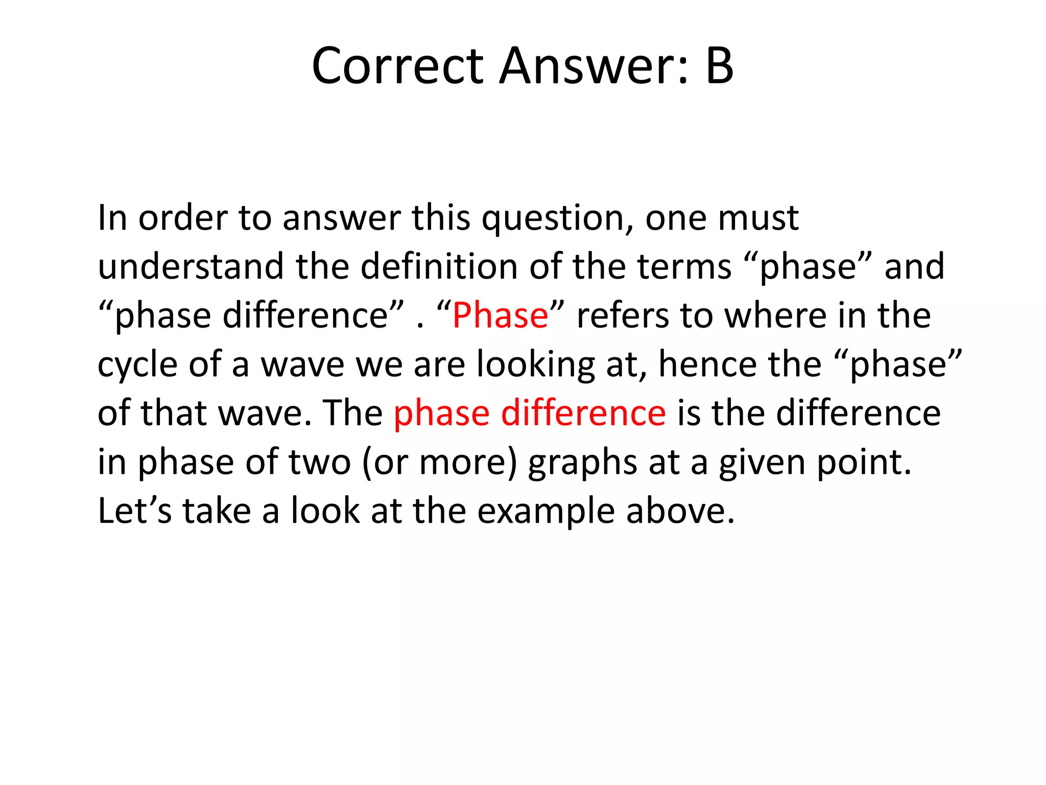 Correct Answer: B
In order to answer this question, one must
understand the definition of the terms “phase” and
“phase difference” . “Phase” refers to where in the
cycle of a wave we are looking at, hence the “phase”
of that wave. The phase difference is the difference
in phase of two (or more) graphs at a given point.
Let’s take a look at the example above.