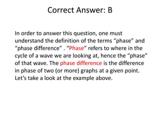 Correct Answer: B
In order to answer this question, one must
understand the definition of the terms “phase” and
“phase difference” . “Phase” refers to where in the
cycle of a wave we are looking at, hence the “phase”
of that wave. The phase difference is the difference
in phase of two (or more) graphs at a given point.
Let’s take a look at the example above.
 