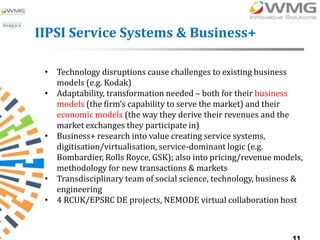 IIPSI Service Systems & Business+

 • Technology disruptions cause challenges to existing business
   models (e.g. Kodak)
 • Adaptability, transformation needed – both for their business
   models (the firm’s capability to serve the market) and their
   economic models (the way they derive their revenues and the
   market exchanges they participate in)
 • Business+ research into value creating service systems,
   digitisation/virtualisation, service-dominant logic (e.g.
   Bombardier, Rolls Royce, GSK); also into pricing/revenue models,
   methodology for new transactions & markets
 • Transdisciplinary team of social science, technology, business &
   engineering
 • 4 RCUK/EPSRC DE projects, NEMODE virtual collaboration host
 