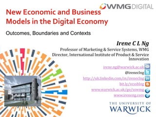 New Economic and Business
Models in the Digital Economy
Outcomes, Boundaries and Contexts

                                                      Irene C L Ng
                     Professor of Marketing & Service Systems, WMG
                 Director, International Institute of Product & Service
                                                            Innovation
                                               irene.ng@warwick.ac.uk
                                                            @ireneclng
                                  http://uk.linkedin.com/in/ireneclng
                                                        bit.ly/vcssblog
                                       www.warwick.ac.uk/go/sswmg
                                                      www.ireneng.com
 