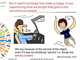 But it wasn’t exchange that made us happy. It was
  experiencing what we bought that gave us the
  outcomes we wanted




            We buy because of the service of the object,
            even if it was an emotional ‘service’ i.e. things are
            service avatars*                      Mike Kuniavsky, 2010
15 January, 2013          Copyright Irene Ng, 2012. All rights reserved.
 