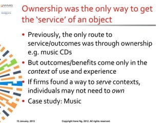 Ownership was the only way to get
    the ‘service’ of an object
    • Previously, the only route to
      service/outcomes was through ownership
      e.g. music CDs
    • But outcomes/benefits come only in the
      context of use and experience
    • If firms found a way to serve contexts,
      individuals may not need to own
    • Case study: Music

15 January, 2013   Copyright Irene Ng, 2012. All rights reserved.
 
