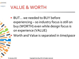 VALUE & WORTH

    • BUT… we needed to BUY before
      experiencing – so industry focus is still on
      buy (WORTH) even while design focus is
      on experience (VALUE)
    • Worth and Value is separated in time/space




15 January, 2013   Copyright Irene Ng, 2012. All rights reserved.
 