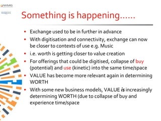 Something is happening……
• Exchange used to be in further in advance
• With digitisation and connectivity, exchange can now
  be closer to contexts of use e.g. Music
• i.e. worth is getting closer to value creation
• For offerings that could be digitised, collapse of buy
  (potential) and use (kinetic) into the same time/space
• VALUE has become more relevant again in determining
  WORTH
• With some new business models, VALUE is increasingly
  determining WORTH (due to collapse of buy and
  experience time/space
 