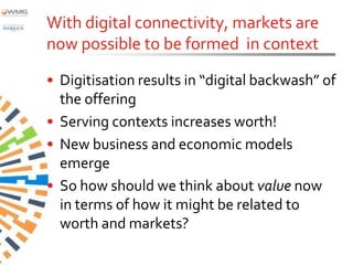 With digital connectivity, markets are
now possible to be formed in context

• Digitisation results in “digital backwash” of
  the offering
• Serving contexts increases worth!
• New business and economic models
  emerge
• So how should we think about value now
  in terms of how it might be related to
  worth and markets?
 