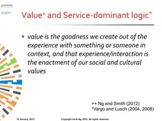 Value+ and Service-dominant logic*

    • value is the goodness we create out of the
      experience with something or someone in
      context, and that experience/interaction is
      the enactment of our social and cultural
      values



                                                ++ Ng and Smith (2012)
                                                *Vargo and Lusch (2004, 2008)

15 January, 2013   Copyright Irene Ng, 2012. All rights reserved.
 