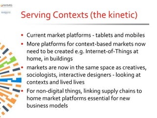 Serving Contexts (the kinetic)
• Current market platforms - tablets and mobiles
• More platforms for context-based markets now
  need to be created e.g. Internet-of-Things at
  home, in buildings
• markets are now in the same space as creatives,
  sociologists, interactive designers - looking at
  contexts and lived lives
• For non-digital things, linking supply chains to
  home market platforms essential for new
  business models
 