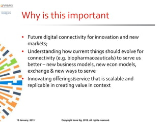 Why is this important

    • Future digital connectivity for innovation and new
      markets;
    • Understanding how current things should evolve for
      connectivity (e.g. biopharmaceauticals) to serve us
      better – new business models, new econ models,
      exchange & new ways to serve
    • Innovating offerings/service that is scalable and
      replicable in creating value in context




15 January, 2013     Copyright Irene Ng, 2012. All rights reserved.
 