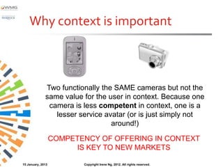 Why context is important



              Two functionally the SAME cameras but not the
              same value for the user in context. Because one
               camera is less competent in context, one is a
                 lesser service avatar (or is just simply not
                                  around!)

                   COMPETENCY OF OFFERING IN CONTEXT
                        IS KEY TO NEW MARKETS

15 January, 2013          Copyright Irene Ng, 2012. All rights reserved.
 