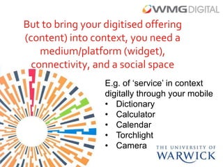 But to bring your digitised offering
(content) into context, you need a
    medium/platform (widget),
  connectivity, and a social space
                  E.g. of ‘service’ in context
                  digitally through your mobile
                  • Dictionary
                  • Calculator
                  • Calendar
                  • Torchlight
                  • Camera
 