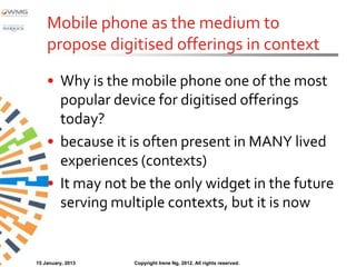 Mobile phone as the medium to
    propose digitised offerings in context

    • Why is the mobile phone one of the most
      popular device for digitised offerings
      today?
    • because it is often present in MANY lived
      experiences (contexts)
    • It may not be the only widget in the future
      serving multiple contexts, but it is now


15 January, 2013   Copyright Irene Ng, 2012. All rights reserved.
 