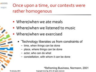 Once upon a time, our contexts were
    rather homogenous

    • Where/when we ate meals
    • Where/when we listened to music
    • Where/when we exercised
           • *Technology liberates us from constraints of
                   –   time, when things can be done
                   –   place, where things can be done
                   –   actor, who can do what
                   –   constellation, with whom it can be done



                                             *Reframing Business, Normann, 2001
15 January, 2013                 Copyright Irene Ng, 2012. All rights reserved.
 